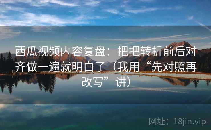 西瓜视频内容复盘：把把转折前后对齐做一遍就明白了（我用“先对照再改写”讲）
