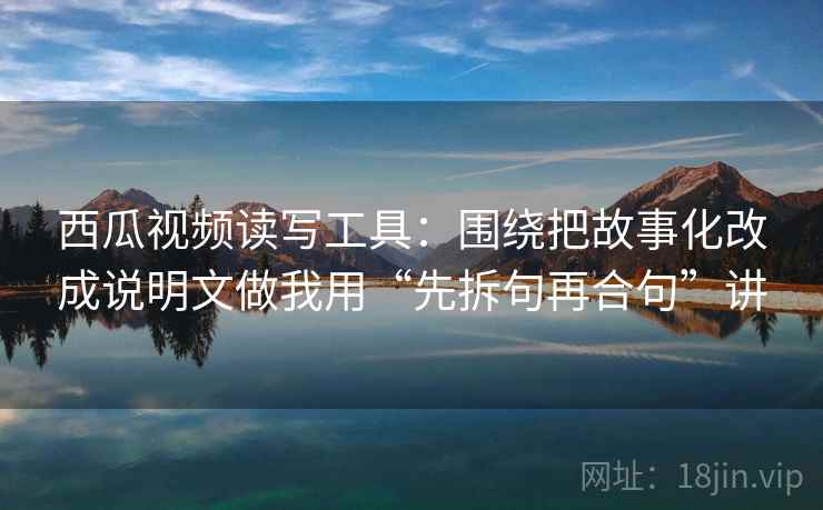 西瓜视频读写工具：围绕把故事化改成说明文做我用“先拆句再合句”讲