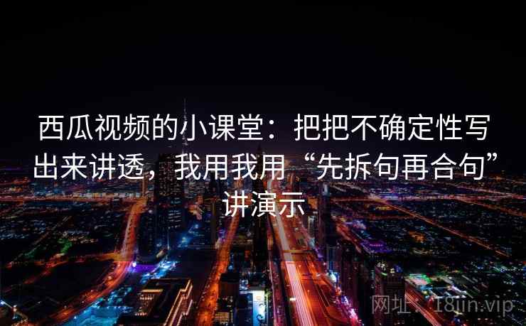 西瓜视频的小课堂：把把不确定性写出来讲透，我用我用“先拆句再合句”讲演示