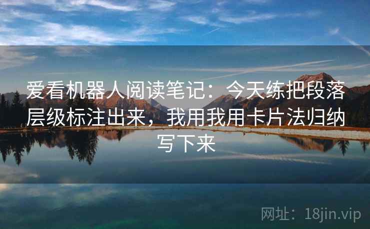 爱看机器人阅读笔记：今天练把段落层级标注出来，我用我用卡片法归纳写下来