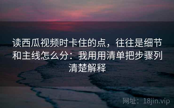 读西瓜视频时卡住的点，往往是细节和主线怎么分：我用用清单把步骤列清楚解释
