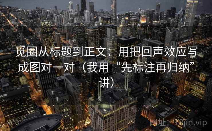 觅圈从标题到正文:用把回声效应写成图对一对(我用“先标注再归纳”讲)