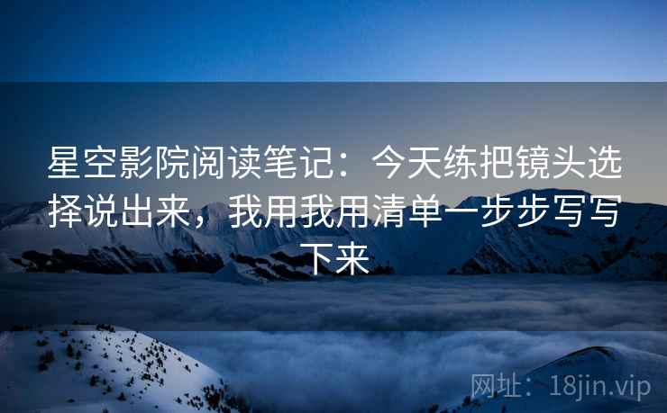 星空影院阅读笔记：今天练把镜头选择说出来，我用我用清单一步步写写下来