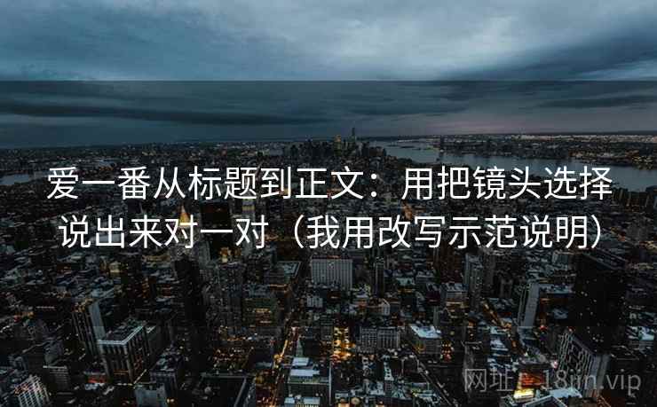 爱一番从标题到正文：用把镜头选择说出来对一对（我用改写示范说明）